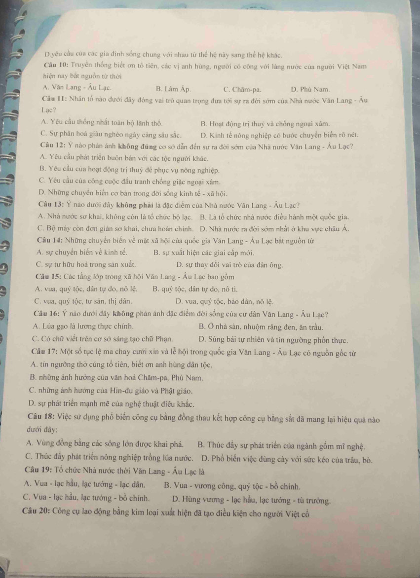 D.yêu cầu của các gia đinh sống chung với nhau tứ thể hệ này sang thể hệ khác.
Cầu 10: Truyền thống biết ơn tổ tiên, các vị anh hùng, người có công với làng nước của người Việt Nam
hiện nay bắt nguồn từ thời
A. Văn Lang - Âu Lạc. B. Lâm Áp. C. Chăm-pa. D. Phù Nam.
Câu 11: Nhân tổ nào dưới đây đóng vai trò quan trọng đưa tới sự ra đời sớm của Nhà nước Văn Lang - Âu
Lạc?
A. Yêu cầu thống nhất toàn bộ lãnh thổ. B. Hoạt động trị thuỷ và chống ngoại xâm.
C. Sự phân hoá giàu nghèo ngày càng sâu sắc. D. Kinh tế nông nghiệp có bước chuyển biển rõ nét.
Câu 12: Ý nào phản ánh không đúng cơ sở dẫn đến sự ra đời sớm của Nhà nước Văn Lang - Âu Lạc?
A. Yêu cầu phát triển buôn bán với các tộc người khác.
B. Yêu cầu của hoạt động trị thuỷ để phục vụ nông nghiệp.
C. Yêu cầu của công cuộc đấu tranh chống giặc ngoại xâm.
D. Những chuyển biển cơ bản trong đời sống kinh tế - xã hội.
Câu 13: Ý nào dưới đây không phải là đặc điểm của Nhà nước Văn Lang - Âu Lạc?
A. Nhà nước sơ khai, không còn là tổ chức bộ lạc. B. Là tổ chức nhà nước điều hành một quốc gia.
C. Bộ máy còn đơn giản sơ khai, chưa hoàn chinh. D. Nhà nước ra đời sớm nhất ở khu vực châu Á.
Câu 14: Những chuyển biến về mặt xã hội của quốc gia Văn Lang - Âu Lạc bắt nguồn từ
A. sự chuyển biển về kinh tế. B. sự xuất hiện các giai cấp mới.
C. sự tư hữu hoá trong sản xuất. D. sự thay đổi vai trò của đàn ông.
Câu 15: Các tầng lớp trong xã hội Văn Lang - Âu Lạc bao gồm
A. vua, quý tộc, dân tự do, nô lệ. B. quý tộc, dân tự do, nô tì.
C. vua, quý tộc, tư sản, thị dân.  D. vua, quý tộc, bảo dân, nô lệ.
Câu 16: Ý nào dưới đây không phản ánh đặc điểm đời sống của cư dân Văn Lang - Âu Lạc?
A. Lúa gạo là lương thực chính. B. Ở nhà sản, nhuộm răng đen, ăn trầu.
C. Có chữ viết trên cơ sở sáng tạo chữ Phạn. D. Sùng bái tự nhiên và tín ngưỡng phồn thực.
Câu 17: Một số tục lệ ma chay cưới xin và lễ hội trong quốc gia Văn Lang - Âu Lạc có nguồn gốc từ
A. tín ngưỡng thờ cúng tổ tiên, biết ơn anh hùng dân tộc.
B. những ảnh hưởng của văn hoá Chăm-pa, Phù Nam.
C. những ảnh hưởng của Hin-đu giáo và Phật giáo.
D. sự phát triển mạnh mẽ của nghệ thuật điêu khắc.
Câu 18: Việc sử dụng phổ biến công cụ bằng đồng thau kết hợp công cụ bằng sắt đã mang lại hiệu quả nào
dưới đây:
A. Vùng đồng bằng các sông lớn được khai phá. B. Thúc đầy sự phát triển của ngành gốm mĩ nghệ.
C. Thúc đầy phát triển nông nghiệp trồng lúa nước. D. Phổ biến việc dùng cày với sức kéo của trâu, bò.
Câu 19: Tổ chức Nhà nước thời Văn Lang - Âu Lạc là
A. Vua - lạc hầu, lạc tướng - lạc dân. B. Vua - vương công, quý tộc - bồ chính.
C. Vua - lạc hầu, lạc tướng - bồ chính.  D. Hùng vương - lạc hầu, lạc tướng - tù trưởng.
Câu 20: Công cụ lao động bằng kim loại xuất hiện đã tạo điều kiện cho người Việt cổ
