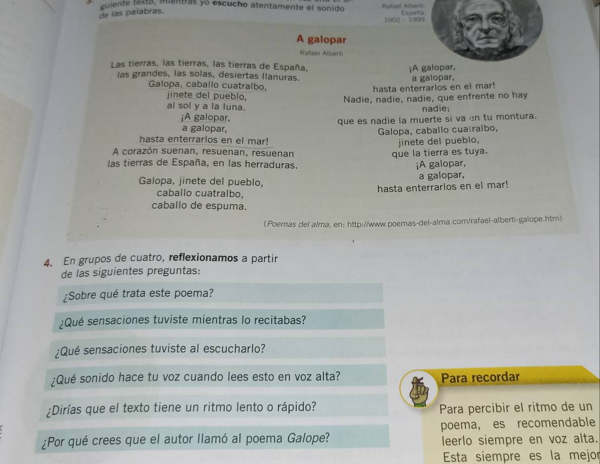 guiente texto, mientras yo escucho atentamente el sonido Rafaei A(bert)
de las palabras.
España.
1902 - 1999.
A galopar
Rafael Alberti
Las tierras, las tierras, las tierras de España,
¡A galopar,
las grandes, las solas, desiertas Ilanuras.
a galopar,
Galopa, caballo cuatralbo,
hasta enterrarlos en el mar!
jinete del pueblo,
al sol y a la luna. Nadie, nadie, nadie, que enfrente no hay
nadie;
¡A galopar,
que es nadie la muerte si va en tu montura.
a galopar, Galopa, caballo cuatralbo,
hasta enterrarlos en el mar! jinete del pueblo,
A corazón suenan, resuenan, resuenan que la tierra es tuya.
las tierras de España, en las herraduras. iA galopar,
a galopar,
Galopa, jinete del pueblo,
hasta enterrarlos en el mar!
caballo cuatralbo,
caballo de espuma.
Poemas del alma, en: http://www.poemas-del-alma.com/rafael-alberti-galope.htm)
4. En grupos de cuatro, reflexionamos a partir
de las siguientes preguntas:
¿Sobre qué trata este poema?
¿Qué sensaciones tuviste mientras lo recitabas?
¿Qué sensaciones tuviste al escucharlo?
¿Qué sonido hace tu voz cuando lees esto en voz alta? Para recordar
¿Dirías que el texto tiene un ritmo lento o rápido? Para percibir el ritmo de un
poema, es recomendable
¿Por qué crees que el autor llamó al poema Galope? leerlo siempre en voz alta.
Esta siempre es la mejor