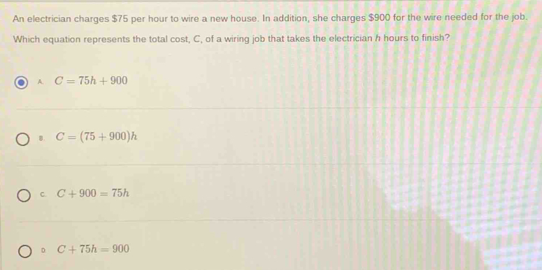 An electrician charges $75 per hour to wire a new house. In addition, she charges $900 for the wire needed for the job.
Which equation represents the total cost, C, of a wiring job that takes the electrician h hours to finish?
A. C=75h+900
B. C=(75+900)h
C. C+900=75h
D. C+75h=900