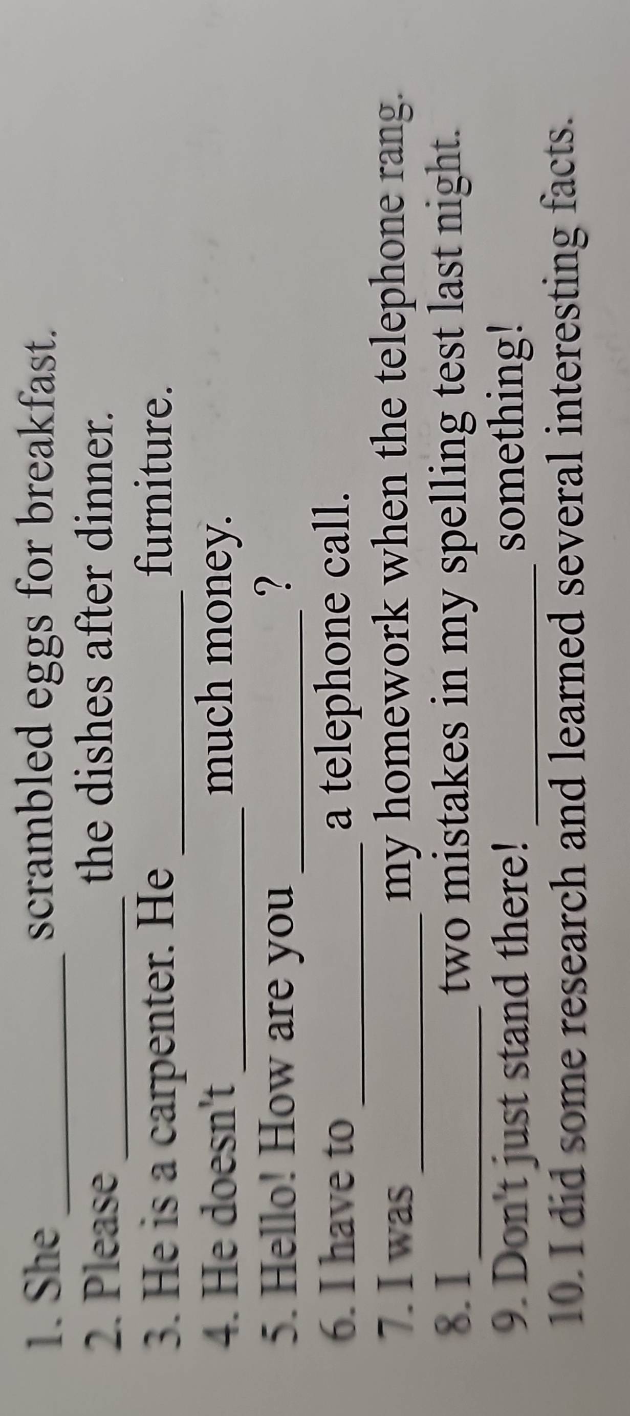 She_ scrambled eggs for breakfast. 
2. Please_ 
the dishes after dinner. 
3. He is a carpenter. He_ 
furniture. 
4. He doesn't _much money. 
5. Hello! How are you _? 
6. I have to_ a telephone call. 
7. I was_ my homework when the telephone rang. 
8. I_ two mistakes in my spelling test last night. 
9. Don't just stand there! _something! 
10. I did some research and learned several interesting facts.