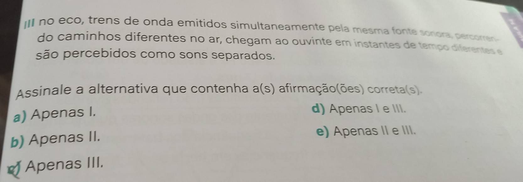 III no eco, trens de onda emitidos simultaneamente pela mesma fonte sonora, percorren
do caminhos diferentes no ar, chegam ao ouvinte em instantes de tempo diferentes e
são percebidos como sons separados.
Assinale a alternativa que contenha a(s) afirmação(ões) correta(s).
a) Apenas I.
d) Apenas I e III.
b) Apenas II.
e) Apenas II e III.
Apenas III.