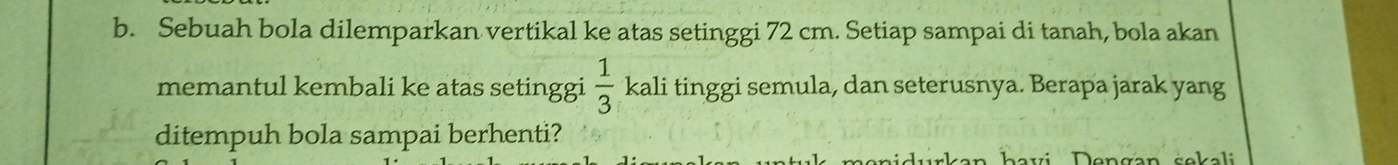 Sebuah bola dilemparkan vertikal ke atas setinggi 72 cm. Setiap sampai di tanah, bola akan 
memantul kembali ke atas setinggi  1/3  *kali tinggi semula, dan seterusnya. Berapa jarak yang 
ditempuh bola sampai berhenti? 
bavi Dengan sekali