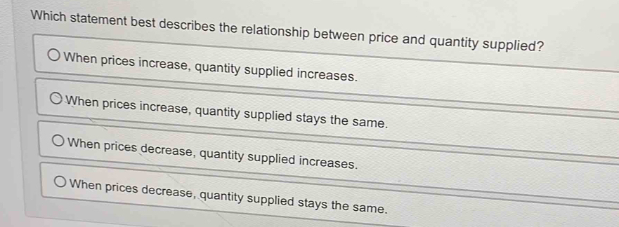 Which statement best describes the relationship between price and quantity supplied?
When prices increase, quantity supplied increases.
When prices increase, quantity supplied stays the same.
When prices decrease, quantity supplied increases.
When prices decrease, quantity supplied stays the same.