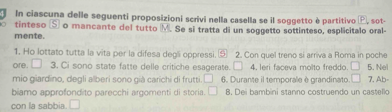 In ciascuna delle seguenti proposizioni scrivi nella casella se il soggetto è partitivo Ⓟ, sot- 
tinteso Ⓢ o mancante del tutto M. Se si tratta di un soggetto sottinteso, esplicitalo oral- 
mente. 
1. Ho lottato tutta la vita per la difesa degli oppressi. ⑤ 2. Con quel treno si arriva a Roma in poche 
ore. □ 3. Ci sono state fatte delle critiche esagerate. □ 4. leri faceva molto freddo. □ 5. Nel 
mio giardino, degli alberi sono già carichi di frutti. □ 6. Durante il temporale è grandinato. □ 7. Ab- 
biamo approfondito parecchi argomenti di storia. □ 8. Dei bambini stanno costruendo un castello 
con la sabbia. □