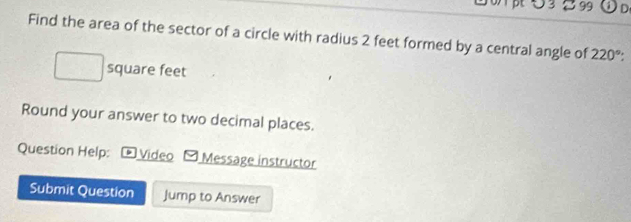 3 2 99 
Find the area of the sector of a circle with radius 2 feet formed by a central angle of 220°
square feet
Round your answer to two decimal places. 
Question Help: ) Video Message instructor 
Submit Question Jump to Answer