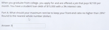 When you graduate from college, you apply for and are offered a job that pays $2100 pen 
month. You have a student loan debt of $15,000 with a 3% interest rate. 
Part A: What should your maximum rent be to keep your front-end ratio no higher than 28%? 
Round to the nearest whole number (dollar). 
Answer: □