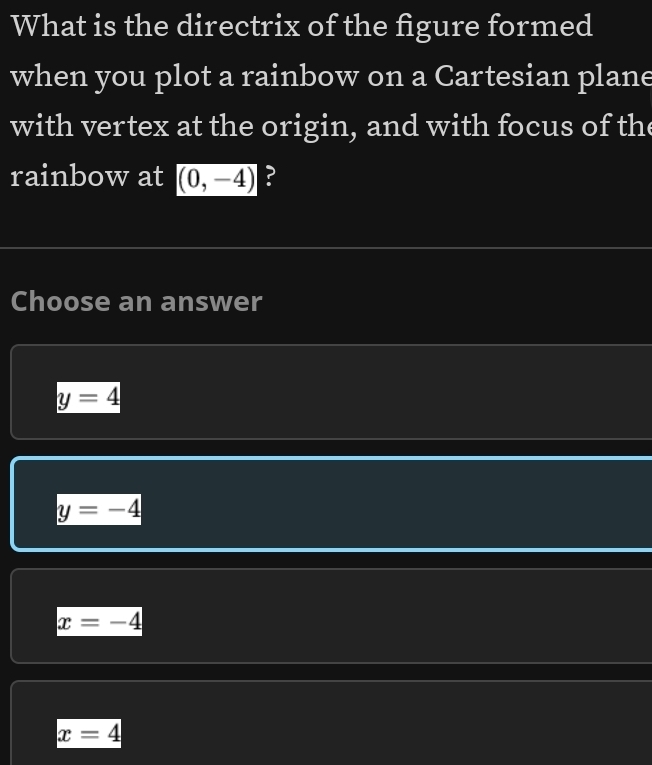 What is the directrix of the figure formed
when you plot a rainbow on a Cartesian plane
with vertex at the origin, and with focus of the
rainbow at (0,-4) ?
Choose an answer
y=4
y=-4
x=-4
x=4