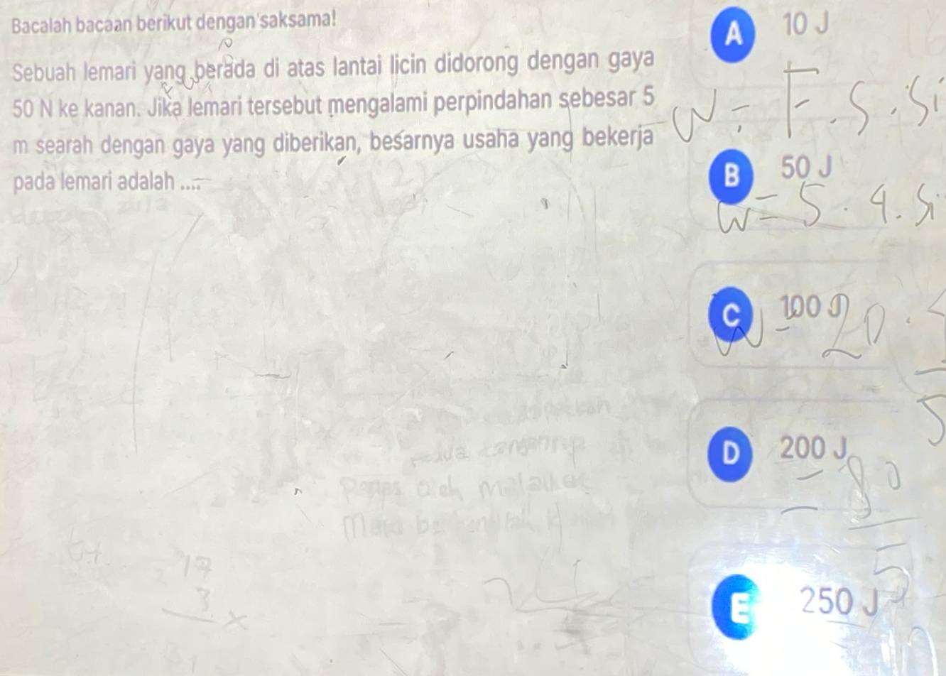 Bacalah bacaan berikut dengan'saksama! 10 J
A
Sebuah lemari yang berada di atas lantai licin didorong dengan gaya
50 N ke kanan. Jika lemari tersebut mengalami perpindahan sebesar 5
m searah dengan gaya yang diberikan, besarnya usaha yang bekerja
pada lemari adalah .... B 50 J
C
D 200 J
250 J