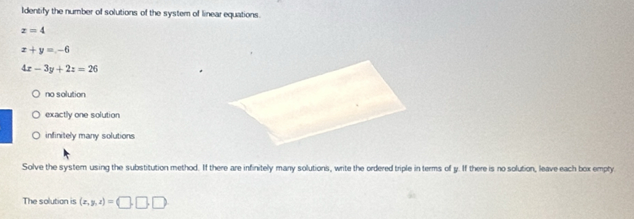 Identify the number of solutions of the system of linear equations.
x=4
x+y=-6
4x-3y+2z=26
no solution
exactly one solution
infinitely many solutions
Solve the system using the substitution method. If there are infinitely many solutions, write the ordered triple in terms of y. If there is no solution, leave each box empty
The solution is (x,y,z)=(□ ,□ ,□ )