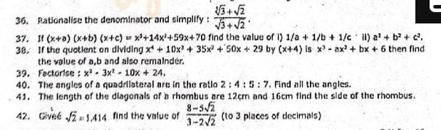 Rationalise the denominator and simplify :  (sqrt[3](3)+sqrt(2))/sqrt(3)+sqrt(2) . 
37. If (x+a)(x+b)(x+c)=x^3+14x^2+59x+70 find the value of i) 1/a+1/b+1/c i) a^1+b^2+c^2. 
38. If the quotient on dividing x^4+10x^3+35x^2+50x+29 by (x+4) is x^3-ax^2+bx+6 then find 
the value of a, b and also remainder. 
39. Factorise : x^2-3x^2-10x+24. 
40. The angles of a quadrilateral are in the ratlo 2:4:5:7. Find all the angles. 
41. The length of the diagonals of a rhombus are 12cm and 16cm find the side of the rhombus. 
42. Givee sqrt(2)approx 1.414 find the value of  (8-5sqrt(2))/3-2sqrt(2)  (to 3 places of decimals)