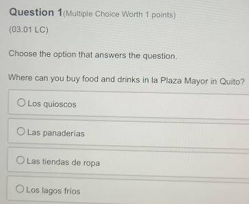 Question 1(Multiple Choice Worth 1 points)
(03.01 LC)
Choose the option that answers the question.
Where can you buy food and drinks in la Plaza Mayor in Quito?
Los quioscos
Las panaderías
Las tiendas de ropa
Los lagos frios