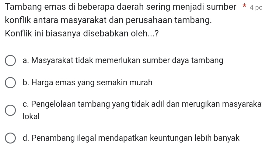 Tambang emas di beberapa daerah sering menjadi sumber * 4 po
konflik antara masyarakat dan perusahaan tambang.
Konflik ini biasanya disebabkan oleh...?
a. Masyarakat tidak memerlukan sumber daya tambang
b. Harga emas yang semakin murah
c. Pengelolaan tambang yang tidak adil dan merugikan masyaraka
lokal
d. Penambang ilegal mendapatkan keuntungan lebih banyak