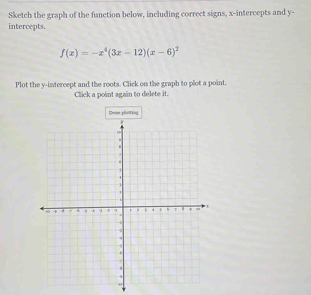 Sketch the graph of the function below, including correct signs, x-intercepts and y - 
intercepts.
f(x)=-x^4(3x-12)(x-6)^2
Plot the y-intercept and the roots. Click on the graph to plot a point. 
Click a point again to delete it. 
Done plotting