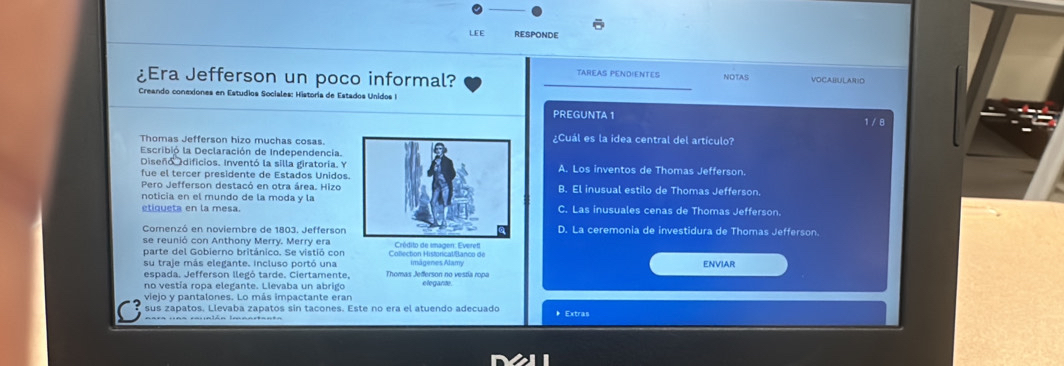 LEE RESPONDE
TAREAS PENDIENTES NOTAS
¿Era Jefferson un poco informal? VOCABULAN=O
Creando conexiones en Estudios Sociales: Historia de Estados Unidos I
PREGUNTA 1 1 / 8
Thomas Jefferson hizo muchas cosas.¿Cuál es la idea central del artículo?
Escribió la Declaración de Independencia.
Diseñó dificios. Inventó la silla giratoría. YA. Los inventos de Thomas Jefferson.
fue el tercer presidente de Estados Unidos.
Pero Jefferson destacó en otra área. HizoB. El inusual estilo de Thomas Jefferson.
noticia en el mundo de la moda y la
etiqueta en la mesa.C. Las inusuales cenas de Thomas Jefferson.
Comenzó en noviembre de 1803. JeffersonD. La ceremonia de investidura de Thomas Jefferson.
se reunió con Anthony Merry. Merry era Crédito de smagen: Everet
parte del Gobierno británico. Se vistió con Collection Historical/Banco de
su traje más elegante. incluso portó una imágenes Alamy ENVIAR
espada. Jefferson llegó tarde. Ciertamente. Thomas Jefferson no vestía ropa
no vestía ropa elegante. Llevaba un abrigo elegante
viejo y pantalones. Lo más impactante eran
sus zapatos. Llevaba zapatos sin tacones. Este no era el atuendo adecuado * Extras