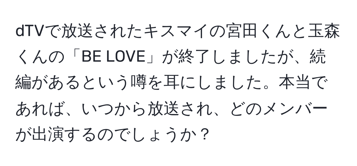 dTVで放送されたキスマイの宮田くんと玉森くんの「BE LOVE」が終了しましたが、続編があるという噂を耳にしました。本当であれば、いつから放送され、どのメンバーが出演するのでしょうか？