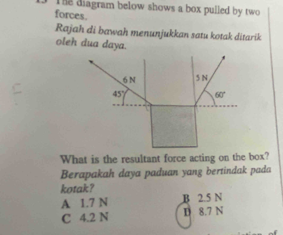 The diagram below shows a box pulled by two
forces.
Rajah di bawah menunjukkan satu kotak ditarik
oleh dua daya.
What is the resultant force acting on the box?
Berapakah daya paduan yang bertindak pada
kotak?
A 1.7 N B 2.5 N
C 4.2 N D 8.7 N