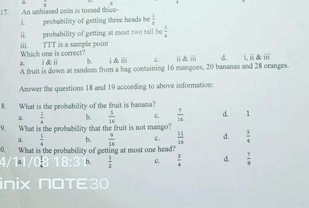 overline 8 D 8 4
17. An unbiased coin is tossed thice-
i. probability of getting three heads be  1/8 
ii. probability of getting at most two tail be  3/4 
iii. TTT is a sample point
Which one is correct?
a. i & ii b. i & iii c. ⅱ & ii d. i, ii & iii
A fruit is down at random from a bag containing 16 mangoes, 20 bananas and 28 oranges.
Answer the questions 18 and 19 according to above information:
8. What is the probability of the fruit is banana?
a.  1/4  b.  5/16  c.  7/16  d. 1
9. What is the probability that the fruit is not mango?
a.  1/4  b.  9/16  c.  11/16  d.  3/4 
0. What is the probability of getting at most one head?
a.
b.  1/2  c.  3/4  d.  7/8 