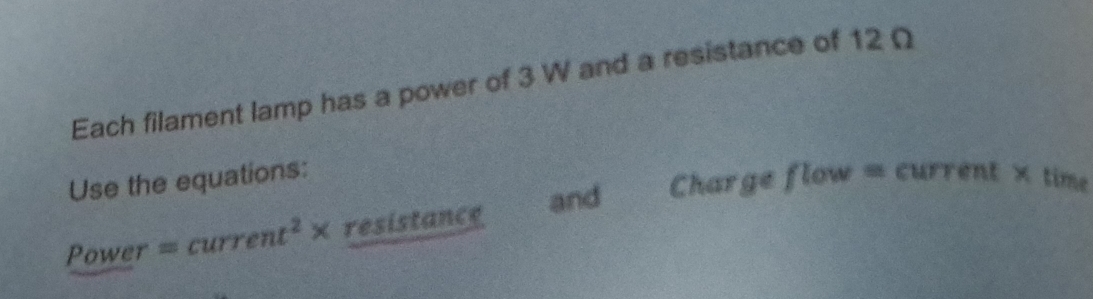 Each filament lamp has a power of 3 W and a resistance of 12Ω
Use the equations: flow 981 current × time 
Power =current^2* resistance and Charge