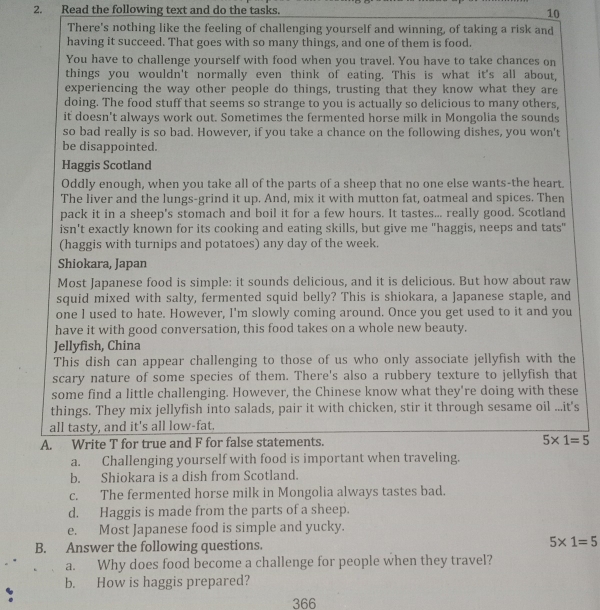 Read the following text and do the tasks. 10
There's nothing like the feeling of challenging yourself and winning, of taking a risk and
having it succeed. That goes with so many things, and one of them is food.
You have to challenge yourself with food when you travel. You have to take chances on
things you wouldn't normally even think of eating. This is what it's all about,
experiencing the way other people do things, trusting that they know what they are
doing. The food stuff that seems so strange to you is actually so delicious to many others,
it doesn't always work out. Sometimes the fermented horse milk in Mongolia the sounds
so bad really is so bad. However, if you take a chance on the following dishes, you won't
be disappointed.
Haggis Scotland
Oddly enough, when you take all of the parts of a sheep that no one else wants-the heart.
The liver and the lungs-grind it up. And, mix it with mutton fat, oatmeal and spices. Then
pack it in a sheep's stomach and boil it for a few hours. It tastes... really good. Scotland
isn't exactly known for its cooking and eating skills, but give me "haggis, neeps and tats"
(haggis with turnips and potatoes) any day of the week.
Shiokara, Japan
Most Japanese food is simple: it sounds delicious, and it is delicious. But how about raw
squid mixed with salty, fermented squid belly? This is shiokara, a Japanese staple, and
one I used to hate. However, I'm slowly coming around. Once you get used to it and you
have it with good conversation, this food takes on a whole new beauty.
Jellyfish, China
This dish can appear challenging to those of us who only associate jellyfish with the
scary nature of some species of them. There's also a rubbery texture to jellyfish that
some find a little challenging. However, the Chinese know what they're doing with these
things. They mix jellyfish into salads, pair it with chicken, stir it through sesame oil ...it's
all tasty, and it's all low-fat.
A. Write T for true and F for false statements. 5* 1=5
a. Challenging yourself with food is important when traveling.
b. Shiokara is a dish from Scotland.
c. The fermented horse milk in Mongolia always tastes bad.
d. Haggis is made from the parts of a sheep.
e. Most Japanese food is simple and yucky.
B. Answer the following questions. 5* 1=5
a. Why does food become a challenge for people when they travel?
b. How is haggis prepared?
366