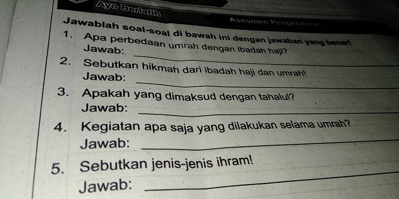 Ayo Berlatih 
Asesmen Pengetahuan 
Jawablah soal-soal di bawah ini dengan jawaban yang benar! 
_ 
1. Apa perbedaan umrah dengan ibadah haji? 
Jawab: 
2. Sebutkan hikmah dari ibadah haji dan umrah! 
_ 
Jawab: 
3. Apakah yang dimaksud dengan tahalul? 
_ 
Jawab: 
_ 
4. Kegiatan apa saja yang dilakukan selama umrah? 
Jawab: 
5. Sebutkan jenis-jenis ihram! 
Jawab: 
_