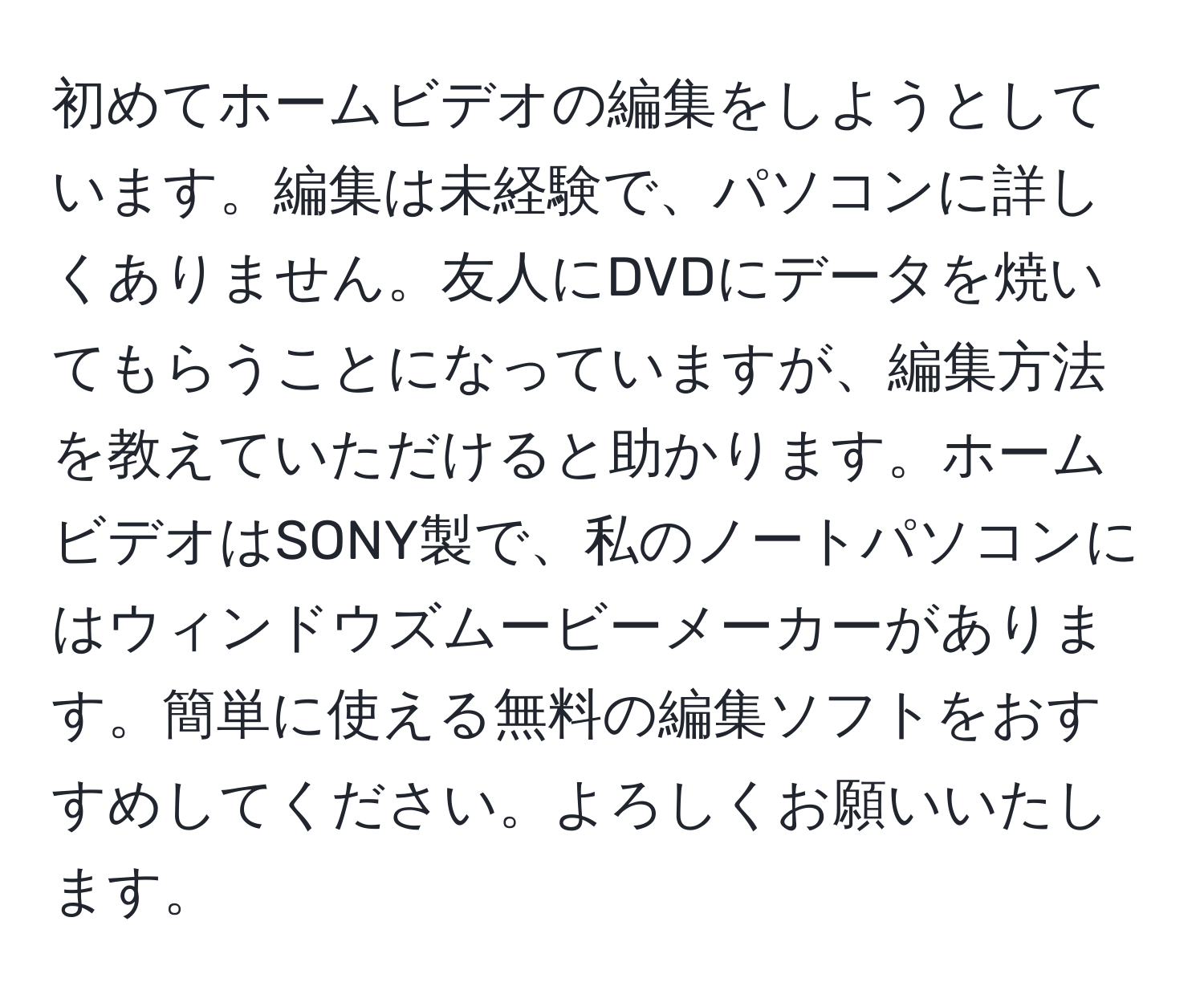 初めてホームビデオの編集をしようとしています。編集は未経験で、パソコンに詳しくありません。友人にDVDにデータを焼いてもらうことになっていますが、編集方法を教えていただけると助かります。ホームビデオはSONY製で、私のノートパソコンにはウィンドウズムービーメーカーがあります。簡単に使える無料の編集ソフトをおすすめしてください。よろしくお願いいたします。