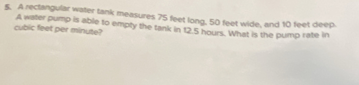 A rectangular water tank measures 75 feet long, 50 feet wide, and 10 feet deep.
cubic feet per minute? A water pump is able to empty the tank in 12.5 hours. What is the pump rate in