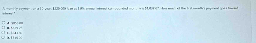 A monthly payment on a 30-year, $220,000 loan at 3.9% annual interest compounded monthly is $1,037.67. How much of the first month's payment goes toward
interest?
A. $858 00
B. $679.25
C. $643.50
D. $715 00