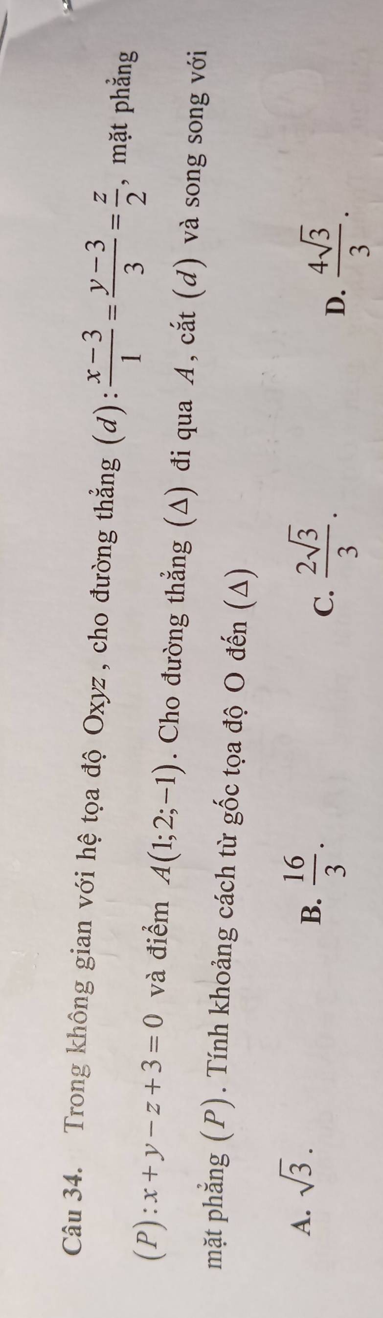 Trong không gian với hệ tọa độ Oxyz , cho đường thẳng (d):  (x-3)/1 = (y-3)/3 = z/2  , mặt phẳng
(P):x+y-z+3=0 và điểm A(1;2;-1). Cho đường thẳng (Δ) đi qua A, cắt (d) và song song với
mặt phẳng (P). Tính khoảng cách từ gốc tọa độ O đến (Δ)
A. sqrt(3).
B.  16/3 .
C.  2sqrt(3)/3 .
D.  4sqrt(3)/3 .