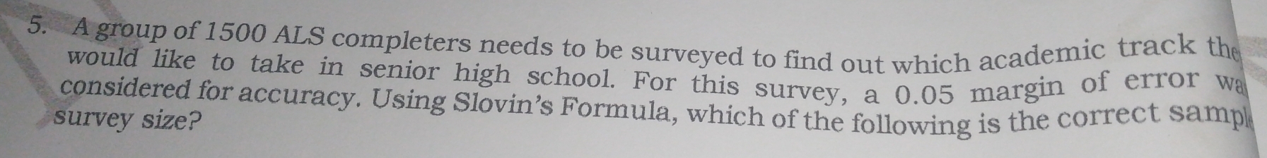 A group of 1500 ALS completers needs to be surveyed to find out which academic track the 
would like to take in senior high school. For this survey, a 0.05 margin of error wa 
considered for accuracy. Using Slovin’s Formula, which of the following is the correct samp 
survey size?