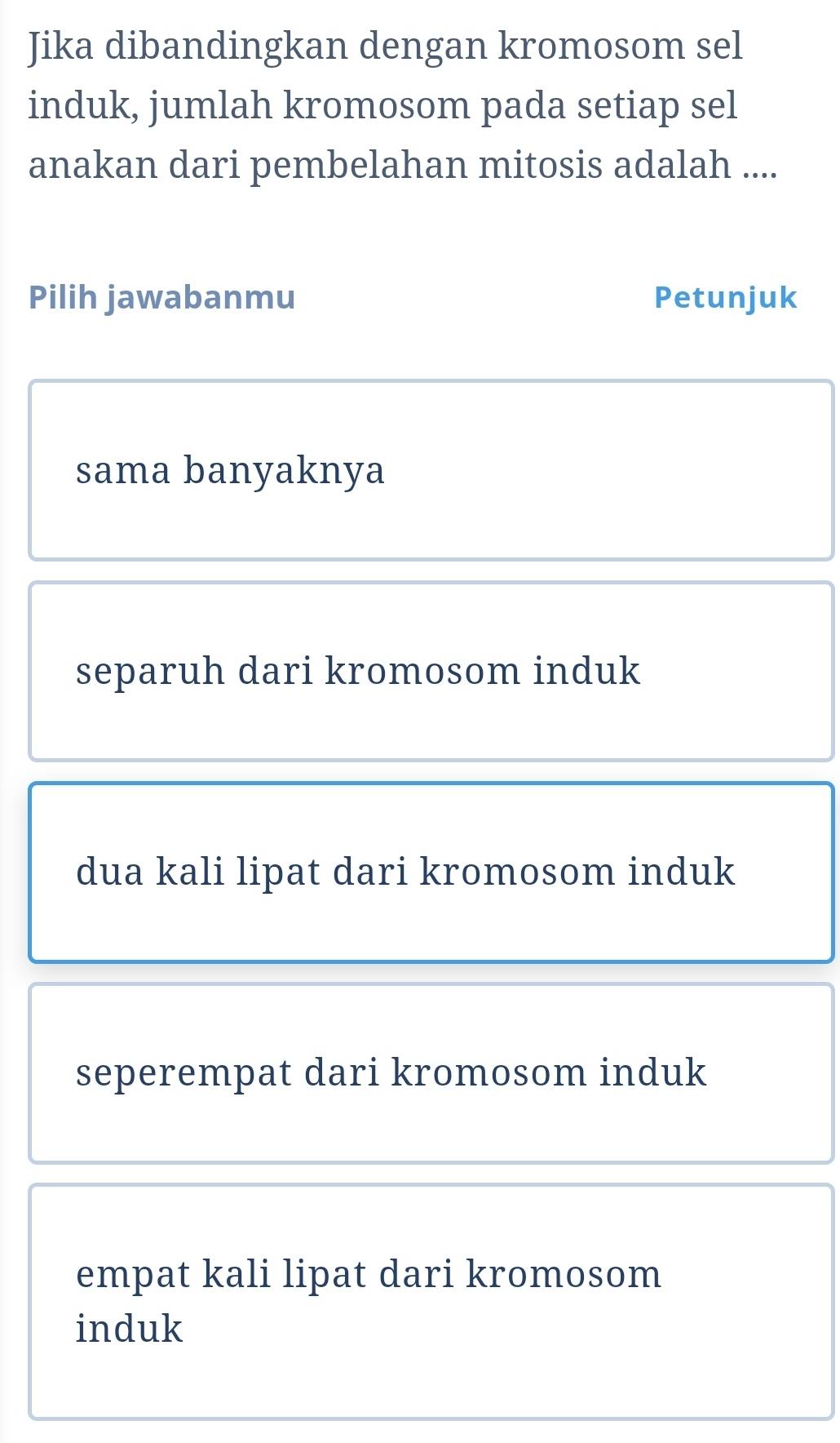 Jika dibandingkan dengan kromosom sel
induk, jumlah kromosom pada setiap sel
anakan dari pembelahan mitosis adalah ....
Pilih jawabanmu Petunjuk
sama banyaknya
separuh dari kromosom induk
dua kali lipat dari kromosom induk
seperempat dari kromosom induk
empat kali lipat dari kromosom
induk