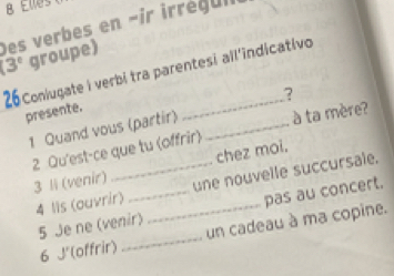 Des verbes en -ir irréq uii 
(3° groupe) 
_ 
26Coniugate i verbi tra parentesi all'indicativo 
? 
presente. 
1 Quand vous (partir) _à ta mère? 
2 Qu'est-ce que tu (offrir) 
3 li (venir) _chez moi. 
4 Iis (ouvrir) __une nouvelle succursale. 
5 Je ne (venir) pas au concert. 
6 J'(offrir) _un cadeau à ma copine.