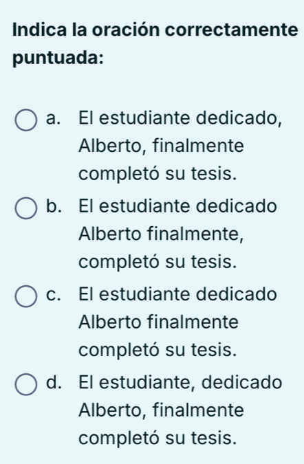 Indica la oración correctamente
puntuada:
a. El estudiante dedicado,
Alberto, finalmente
completó su tesis.
b. El estudiante dedicado
Alberto finalmente,
completó su tesis.
c. El estudiante dedicado
Alberto finalmente
completó su tesis.
d. El estudiante, dedicado
Alberto, finalmente
completó su tesis.