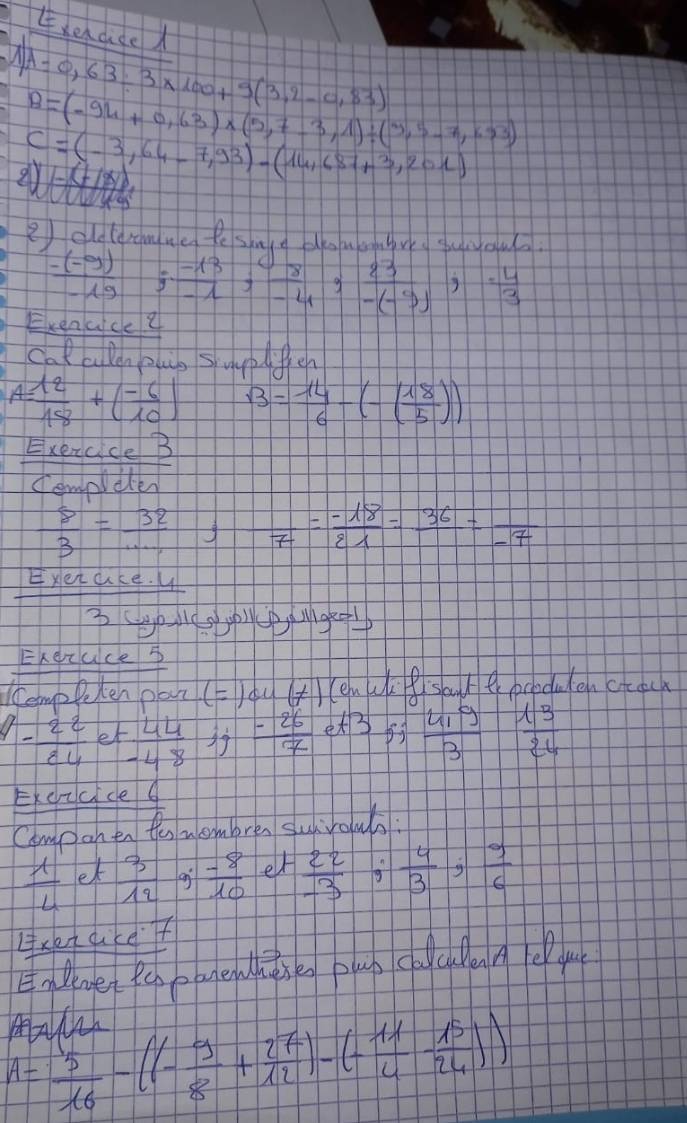 ehdde
A=0,63/ 3* 100+9(3,2-0,83)
B=(-94+0,63)* (5,7-3,1)/ (3,5-7,1.93)
C=(-3,64-7,93)-(14,687+3,201)
2) oldteramne te shle douennre yuou.
 (-(-9))/-19 ; (-13)/-1 ;  8/-4 ;  23/-(-9) ;  (-4)/3 
Exenuce ? 
cal a lenplug suyelfreh
A= 12/18 +( (-6)/10 ) B= 14/6 -(- 18/5 ))
Exexcice B 
cempleter
 8/3 = 32/...  frac 7= (-18)/21 =frac 36=frac -7
yex ace. 4 
311epM190 
Erexuceb 
KempPeten pan (=) du (t)
- 22/84  et  44/-48   (-26)/7  et3  (4.9)/3   13/24 
Ekcvvcice  6/0 
Compon en the nembren surrowhs:
 1/4  et  3/12  an  (-8)/10  er  22/-3  tg  4/3 ,  9/6 
lreacef 
EnBenget Pehbbense plun coca e lu 
Ma
A= 5/16 -((- 9/8 + 27/12 )-(- 11/4 - 15/24 ))