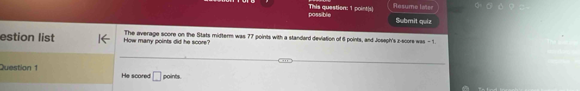 This question: 1 point(s) Resume later 
possible Submit quiz 
The average score on the Stats midterm was 77 points with a standard deviation of 6 points, and Joseph's z-score was - 1
estion list How many points did he score? 
Question 1 
He scored □ points.