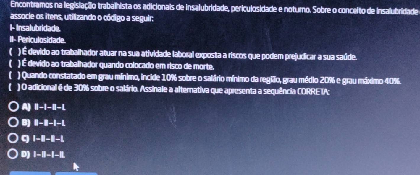 Encontramos na legislação trabalhista os adicionais de insalubridade, periculosidade e noturno. Sobre o conceito de insalubridade e
associe os itens, utilizando o código a seguir:
I- Insalubridade.
II- Periculosidade.
( ) É devido ao trabalhador atuar na sua atividade laboral exposta a riscos que podem prejudicar a sua saúde.
) É devido ao trabalhador quando colocado em risco de morte.
( ) Quando constatado em grau mínimo, incide 10% sobre o salário mínimo da região, grau médio 20% e grau máximo 40%.
) O adicional é de 30% sobre o salário. Assinale a alternativa que apresenta a sequência CORRETA:
A) I1 -1 -11 -1.
B) )II-II-I-|.
q |-||-||-|.
D) I-|| -1-1|.