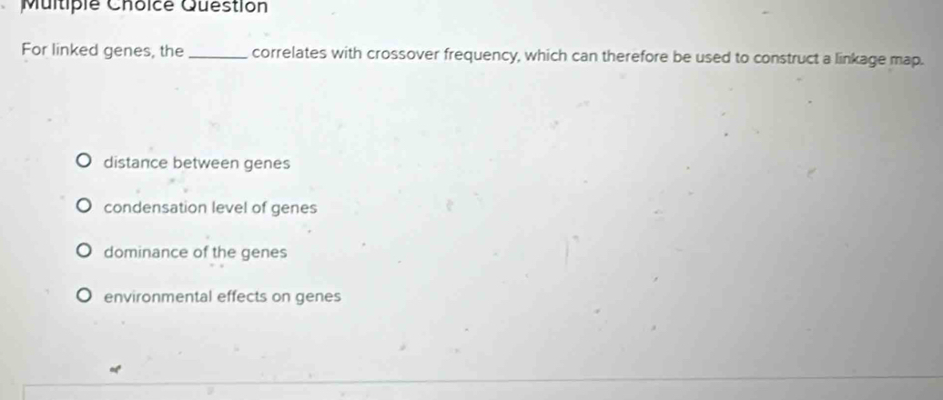 Multiple Choicé Question
For linked genes, the _correlates with crossover frequency, which can therefore be used to construct a linkage map.
distance between genes
condensation level of genes
dominance of the genes
environmental effects on genes