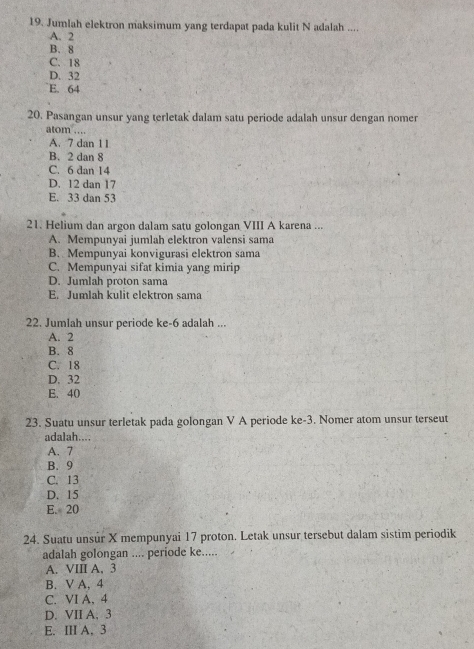 Jumlah elektron maksimum yang terdapat pada kulit N adalah ....
A. 2
B. 8
C. 18
D. 32
E. 64
20. Pasangan unsur yang terletak dalam satu periode adalah unsur dengan nomer
atom ….
A. 7 dan 1 1
B. 2 dan 8
C. 6 dan 14
D. 12 dan 17
E. 33 dan 53
21. Helium dan argon dalam satu golongan VIII A karena ...
A. Mempunyai jumlah elektron valensi sama
B. Mempunyai konvigurasi elektron sama
C. Mempunyai sifat kimia yang mirip
D. Jumlah proton sama
E. Jumlah kulit elektron sama
22. Jumlah unsur periode ke -6 adalah ...
A. 2
B. 8
C. 18
D. 32
E. 40
23. Suatu unsur terletak pada golongan V A periode ke- 3. Nomer atom unsur terseut
adalah....
A. 7
B. 9
C. 13
D. 15
E. 20
24. Suatu unsur X mempunyai 17 proton. Letak unsur tersebut dalam sistim periodik
adalah golongan .... periode ke.....
A. VIII A. 3
B. V A. 4
C. VI A, 4
D. VII A, 3
E. III A. 3