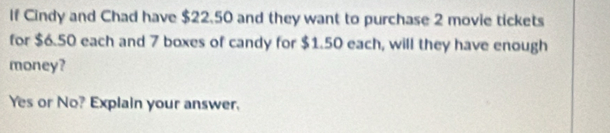 If Cindy and Chad have $22.50 and they want to purchase 2 movie tickets 
for $6.50 each and 7 boxes of candy for $1.50 each, will they have enough 
money? 
Yes or No? Explain your answer.