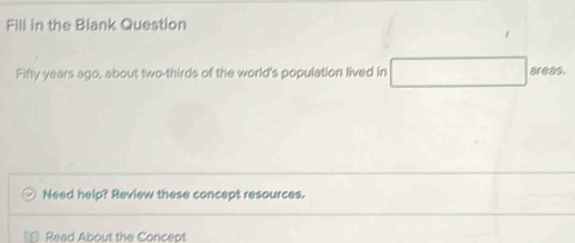 Fill in the Blank Question 
Fifty years ago, about two-thirds of the world's population lived in □ areas. 
Need help? Review these concept resources. 
Read About the Concept