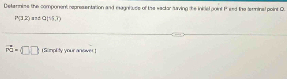 Determine the component representation and magnitude of the vector having the initial point P and the terminal point Q.
P(3,2) and Q(15,7)
vector PQ=(□ ,□ ) (Simplify your answer.)