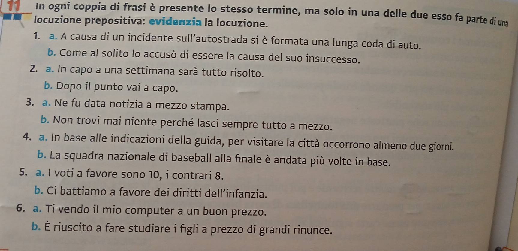 In ogni coppia di frasi è presente lo stesso termine, ma solo in una delle due esso fa parte di una 
locuzione prepositiva: evidenzia la locuzione. 
1. a. A causa di un incidente sull’autostrada si è formata una lunga coda di auto. 
b. Come al solito lo accusò di essere la causa del suo insuccesso. 
2. a. In capo a una settimana sarà tutto risolto. 
b. Dopo il punto vai a capo. 
3. a. Ne fu data notizia a mezzo stampa. 
b. Non trovi mai niente perché lasci sempre tutto a mezzo. 
4. a. In base alle indicazioni della guida, per visitare la città occorrono almeno due giorni. 
b. La squadra nazionale di baseball alla finale è andata più volte in base. 
5. a. I voti a favore sono 10, i contrari 8. 
b. Ci battiamo a favore dei diritti dell’infanzia. 
6. a. Ti vendo il mio computer a un buon prezzo. 
b. È riuscito a fare studiare i figli a prezzo di grandi rinunce.