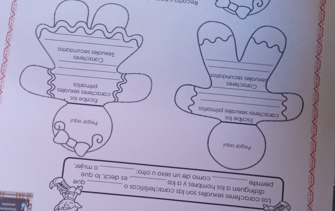 Los caracteres sexuales son las características o 
distinguen a los hombres y a las , es decir, lo que 
que 
_ 
permite_ como de un sexo u otro: 
o mujer. 
Pegar aquí 
Pegar aquí 
Escribe los 
_caracteres sexuales primarios Escribe los 
caracteres sexuales 
Caracteres 
primarios 
_ 
_ 
Sexuales secundarios 
_ 
_ 
_ 
_ 
Caracteres 
_ 
Sexuales secundarios 
Recorta