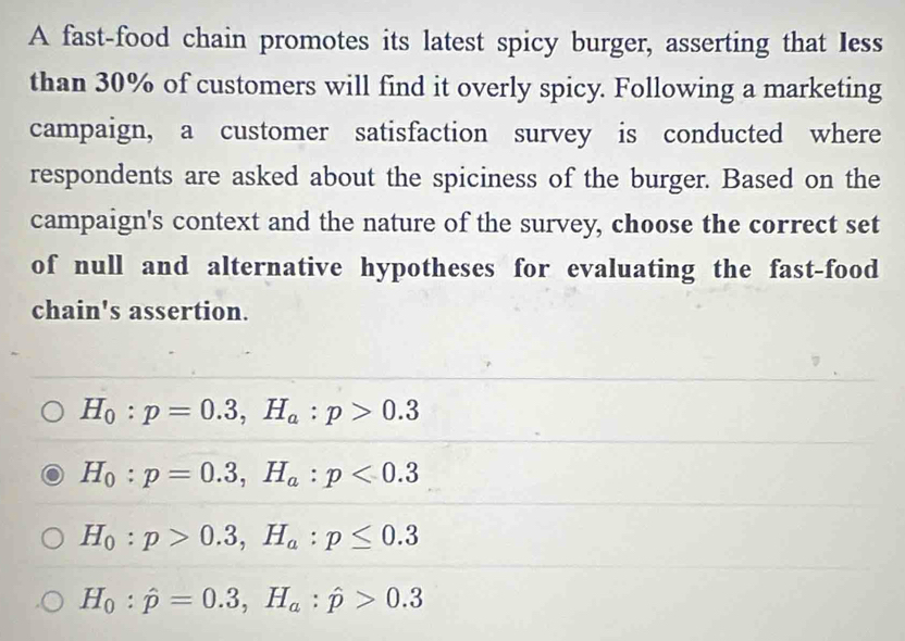 A fast-food chain promotes its latest spicy burger, asserting that less
than 30% of customers will find it overly spicy. Following a marketing
campaign, a customer satisfaction survey is conducted where
respondents are asked about the spiciness of the burger. Based on the
campaign's context and the nature of the survey, choose the correct set
of null and alternative hypotheses for evaluating the fast-food
chain's assertion.
H_0:p=0.3, H_a:p>0.3
H_0:p=0.3, H_a:p<0.3
H_0:p>0.3, H_a:p≤ 0.3
H_0:hat p=0.3, H_a:hat p>0.3