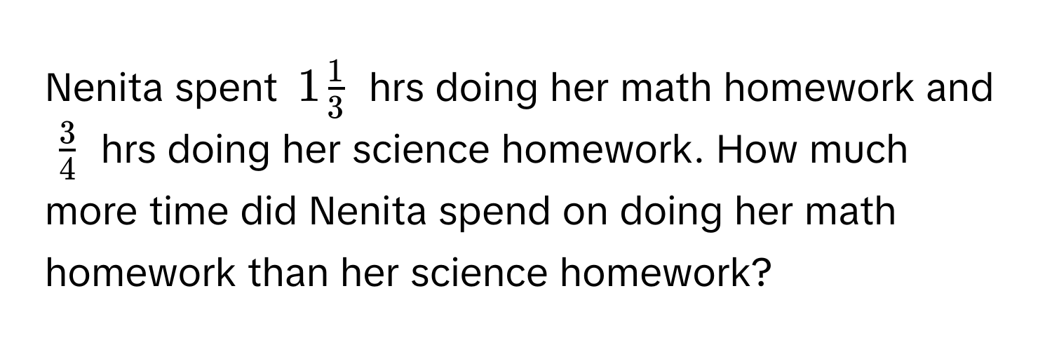 Nenita spent $1 1/3 $ hrs doing her math homework and $ 3/4 $ hrs doing her science homework. How much more time did Nenita spend on doing her math homework than her science homework?