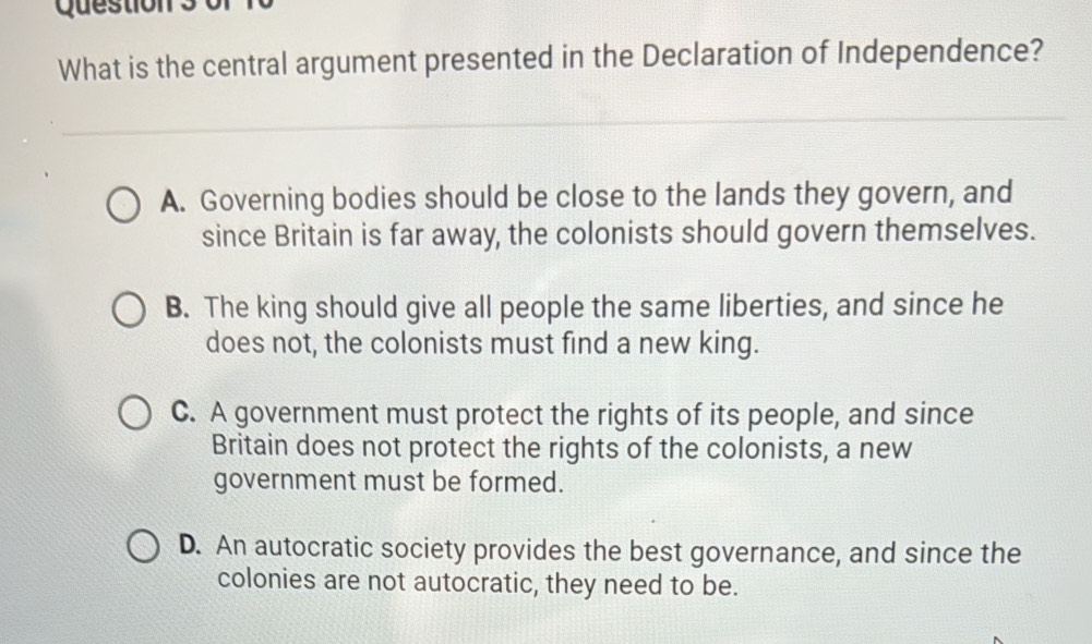 What is the central argument presented in the Declaration of Independence?
A. Governing bodies should be close to the lands they govern, and
since Britain is far away, the colonists should govern themselves.
B. The king should give all people the same liberties, and since he
does not, the colonists must find a new king.
C. A government must protect the rights of its people, and since
Britain does not protect the rights of the colonists, a new
government must be formed.
D. An autocratic society provides the best governance, and since the
colonies are not autocratic, they need to be.