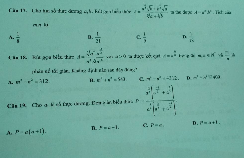 Cho hai số thực dương a, b. Rút gọn biểu thức A=frac a^(frac 1)3sqrt(b)+b^(frac 1)3sqrt(a)sqrt[4](a)+sqrt[6](b) ta thu được A=a^m.b^n. Tích của
m.n là
A.  1/8   1/21  C.  1/9  D.  1/18 
B.
Câu 18. Rút gọn biểu thức A=frac sqrt[3](a^7)· a^(frac 11)3a^4· sqrt[7](a^(-5)) với a>0 ta được kết quả A=a^(frac m)n trong đó m,n∈ N^* và  m/n  là
phân số tối giản. Khẳng định nào sau đây đúng?
A. m^2-n^2=312.
B. m^2+n^2=543. C. m^2-n^2=-312. D. m^2+n^2equiv 409. 
Câu 19. Cho a là số thực dương. Đơn giản biểu thức P=frac a^(frac 4)3(a^(frac -1)3+a^(frac 2)3)a^(frac 1)4(a^(frac 1)4+a^(frac -1)4)
B. P=a-1. C. P=a. D. P=a+1.
A. P=a(a+1).