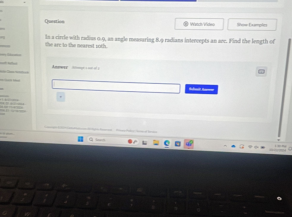 Question Watch Video Show Examples 
In a circle with radius 0.9, an angle measuring 8.9 radians intercepts an arc. Find the length of 
the are to the nearest 10th. 
a 
Answer Amempt 1 out of 2 

Submit Answer 
7 


Camrign (2034 DetaMath com All Rights Reseried, Posacy Policy | Terms of Service 
Q Search 
E30 Py 
10/22/2024