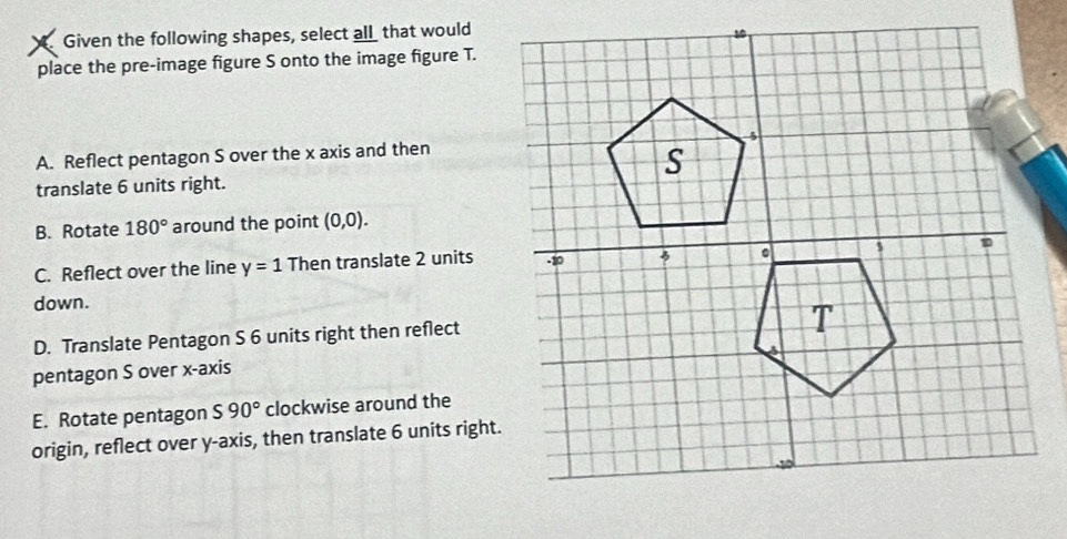 Given the following shapes, select all_ that would
place the pre-image figure S onto the image figure T.
A. Reflect pentagon S over the x axis and then
translate 6 units right.
B. Rotate 180° around the point (0,0).
C. Reflect over the line y=1 Then translate 2 units
down.
D. Translate Pentagon S 6 units right then reflect
pentagon S over x-axis
E. Rotate pentagon S90° clockwise around the
origin, reflect over y-axis, then translate 6 units right.