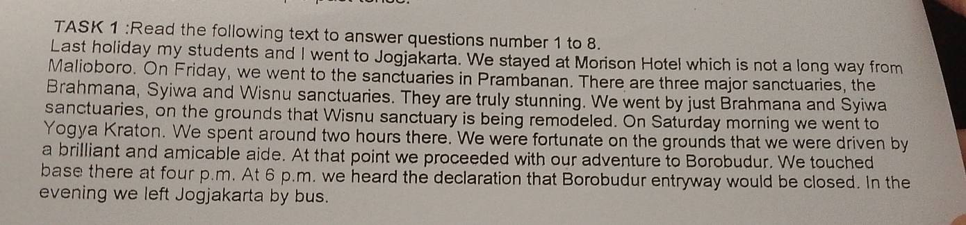 TASK 1 :Read the following text to answer questions number 1 to 8. 
Last holiday my students and I went to Jogjakarta. We stayed at Morison Hotel which is not a long way from 
Malioboro. On Friday, we went to the sanctuaries in Prambanan. There are three major sanctuaries, the 
Brahmana, Syiwa and Wisnu sanctuaries. They are truly stunning. We went by just Brahmana and Syiwa 
sanctuaries, on the grounds that Wisnu sanctuary is being remodeled. On Saturday morning we went to 
Yogya Kraton. We spent around two hours there. We were fortunate on the grounds that we were driven by 
a brilliant and amicable aide. At that point we proceeded with our adventure to Borobudur. We touched 
base there at four p.m. At 6 p.m. we heard the declaration that Borobudur entryway would be closed. In the 
evening we left Jogjakarta by bus.