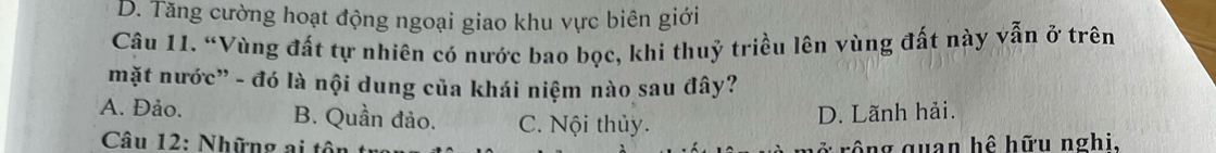 D. Tăng cường hoạt động ngoại giao khu vực biên giới
Câu 11. “Vùng đất tự nhiên có nước bao bọc, khi thuỷ triều lên vùng đất này vẫn ở trên
mặt nước” - đó là nội dung của khái niệm nào sau đây?
A. Đảo. B. Quần đảo. C. Nội thủy.
D. Lãnh hải.
Câu 12: Những ai tôn rông quan hệ hữu nghi,